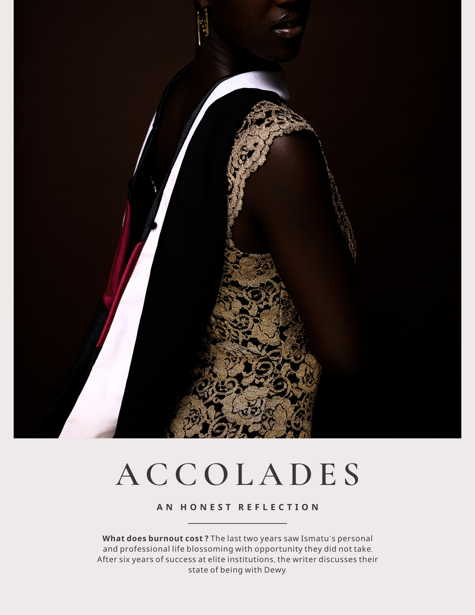 a still from an editorial Ismatu did, called The Dewy Review. A high contrast portrait of Ismatu in a pale gold lace dress, showing off their master’s hood from The University of Chicago. Below that, a short blurb entitled, “ACCOLADES: AN HONEST REFLECTION.” Subtitle, “What does burnout cost? The last two years saw Ismatu’s personal and professional life blossoming with opportunity they did not take. After six years of success at elite institutions, the writer discusses their state of being with Dewy."