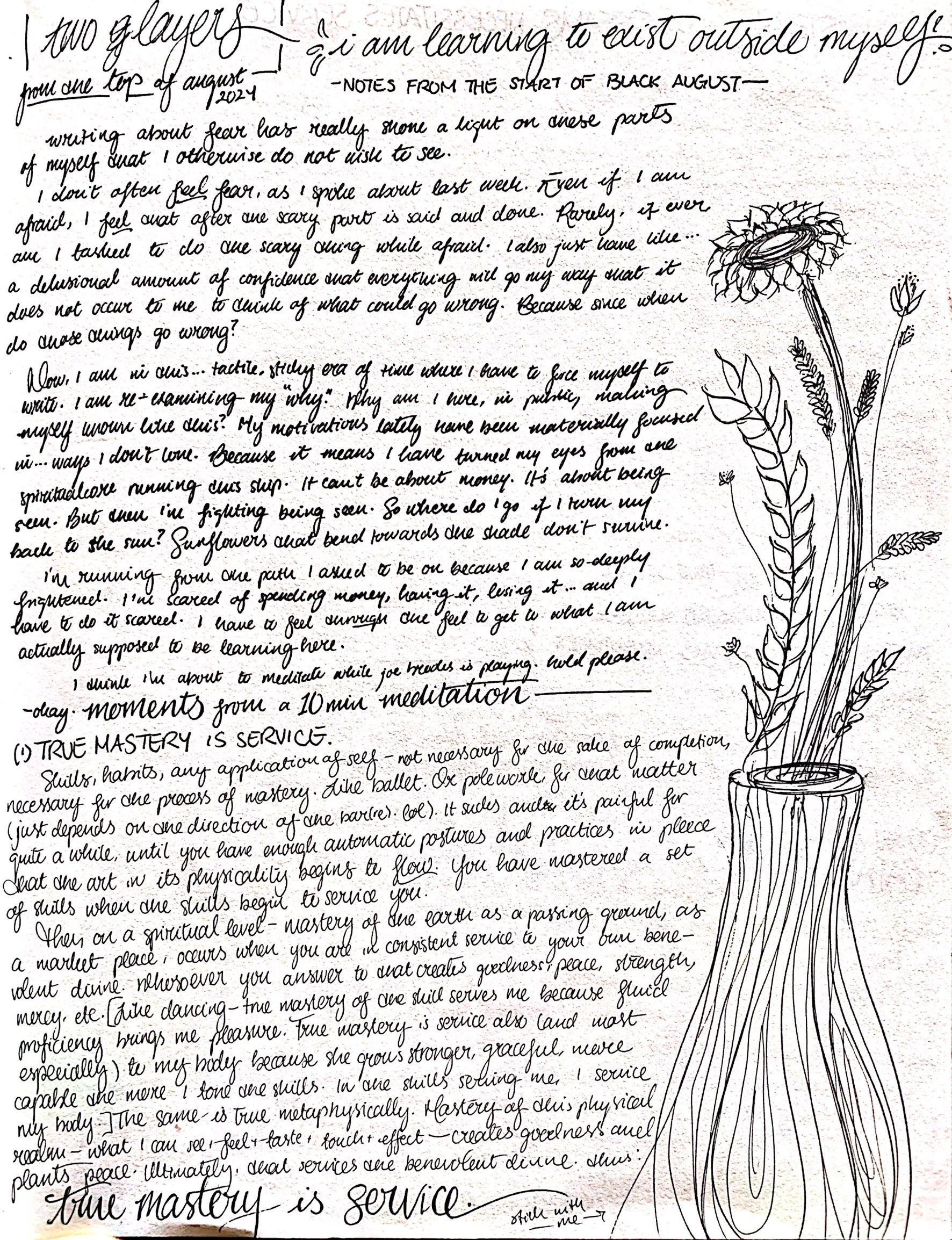 CamScanner 08-02-2024 13.17.29_1.jpgscanned page from ismatu’s notebook, with “two layers from the top of august 2024) at the top in bold black cursive, boxed in. In the top right hand side, ismatu has written “I am learning to exist outside of myself.” Taking up the right margin is a doodle of a vase with flowers and greenery coming from it in long stems, the most prominent being a sunflower. The rest of the page has small cursive writing in black ink.